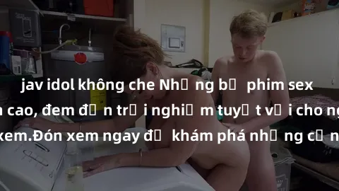 jav idol không che Những bộ phim sex không che HD đỉnh cao, đem đến trải nghiệm tuyệt vời cho người xem.Đón xem ngay để khám phá những cảnh quay đẹp mắt và kích thích.