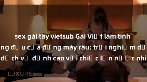 sex gái tây vietsub Gái Việt làm tình phục vụ nhu cầu hàng đầu của đấng mày râu: trải nghiệm dịch vụ đỉnh cao với chiếc lồn nước nhiều và ngọt ngào.