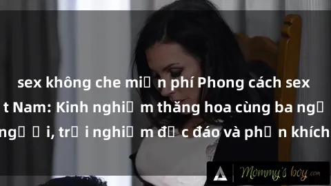 sex không che miễn phí Phong cách sex 3P độc đáo tại Việt Nam: Kinh nghiệm thăng hoa cùng ba người, trải nghiệm độc đáo và phấn khích không thể bỏ lỡ!
