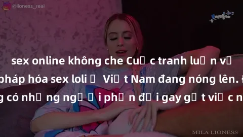sex online không che Cuộc tranh luận về việc có nên hợp pháp hóa sex loli ở Việt Nam đang nóng lên. Đồng thời, cũng có những người phản đối gay gắt việc này vì lo ngại về tác động tiêu cực lên trẻ em 