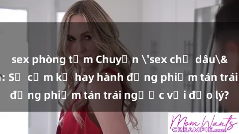 sex phòng tắm Chuyện 'sex chị dâu' trong gia đình: Sự cấm kỵ hay hành động phiếm tán trái ngược với đạo lý?