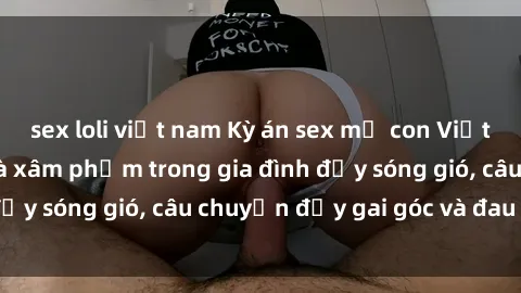 sex loli việt nam Kỳ án sex mẹ con Việt Nam: Sự sở hữu và xâm phạm trong gia đình đầy sóng gió, câu chuyện đầy gai góc và đau lòng.