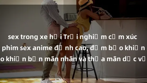 sex trong xe hơi Trải nghiệm cảm xúc mới lạ với các bộ phim sex anime đỉnh cao, đảm bảo khiến bạn mãn nhãn và thỏa mãn dục vọng tột đỉnh.
