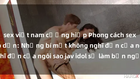 sex việt nam cưỡng hiếp Phong cách sex jav idol siêu hấp dẫn: Những bí mật không nghĩ đến của ngôi sao jav idol sẽ làm bạn ngạc nhiên!