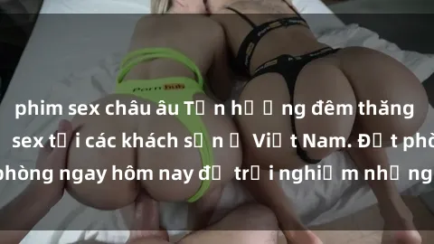 phim sex châu âu Tận hưởng đêm thăng hoa cùng dịch vụ sex tại các khách sạn ở Việt Nam. Đặt phòng ngay hôm nay để trải nghiệm những khoái cảm độc đáo.