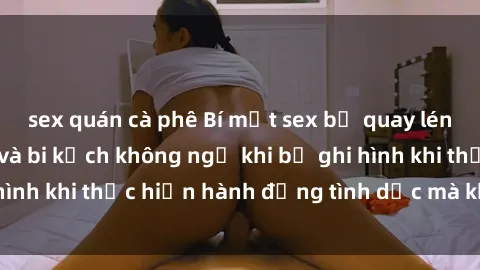 sex quán cà phê Bí mật sex bị quay lén: Những hậu quả và bi kịch không ngờ khi bị ghi hình khi thực hiện hành động tình dục mà không biết.