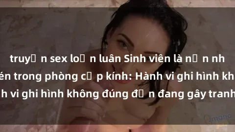 truyện sex loạn luân Sinh viên là nạn nhân của video quay lén trong phòng cấp kính: Hành vi ghi hình không đúng đắn đang gây tranh cãi lớn