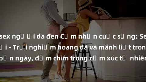 sex người da đen Cảm nhận cuộc sống: Sex gái Việt ngoài trời - Trải nghiệm hoang dã và mãnh liệt trong bản ngày, đắm chìm trong cảm xúc tự nhiên và sự giao thoa tình yêu.
