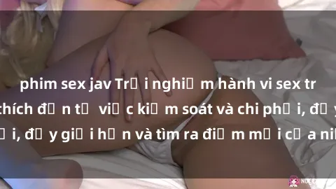 phim sex jav Trải nghiệm hành vi sex trói buộc: Sự kích thích đến từ việc kiểm soát và chi phối, đẩy giới hạn và tìm ra điểm mới của niềm hứng thú.