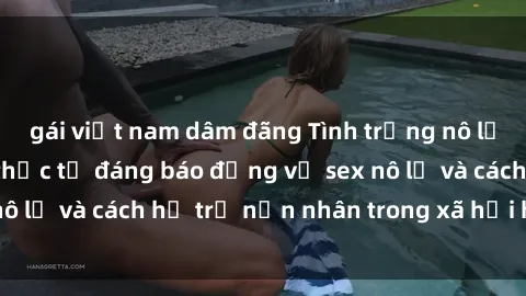gái việt nam dâm đãng Tình trạng nô lệ tình dục: Những thực tế đáng báo động về sex nô lệ và cách hỗ trợ nạn nhân trong xã hội hiện nay