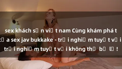 sex khách sạn việt nam Cùng khám phá thế giới độc đáo của sex jav bukkake - trải nghiệm tuyệt vời không thể bỏ lỡ!