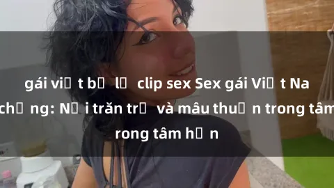 gái việt bị lộ clip sex Sex gái Việt Nam có chồng: Nỗi trăn trở và mâu thuẫn trong tâm hồn