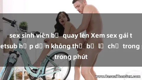 sex sinh viên bị quay lén Xem sex gái tây vietsub hấp dẫn không thể bỏ lỡ chỉ trong phút