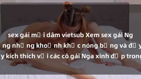 sex gái mại dâm vietsub Xem sex gái Nga vietsub: Tận hưởng những khoảnh khắc nóng bỏng và đầy kích thích với các cô gái Nga xinh đẹp trong bộ phim vietsub.