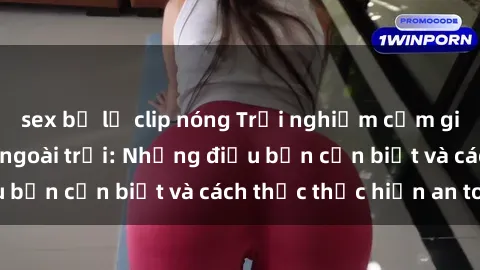 sex bị lộ clip nóng Trải nghiệm cảm giác mới lạ với sex ngoài trời: Những điều bạn cần biết và cách thức thực hiện an toàn