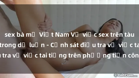 sex bà mẹ Việt Nam Vụ việc sex trên tàu hỏa gây xôn xao trong dư luận - Cảnh sát điều tra vụ việc tai tiếng trên phương tiện công cộng