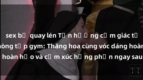 sex bị quay lén Tận hưởng cảm giác tươi mới với sex phòng tập gym: Thăng hoa cùng vóc dáng hoàn hảo và cảm xúc hưng phấn ngay sau buổi tập luyện!