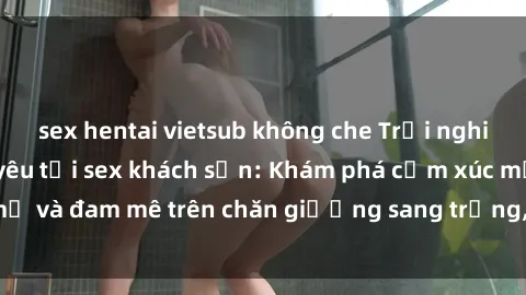sex hentai vietsub không che Trải nghiệm đỉnh cao tình yêu tại sex khách sạn: Khám phá cảm xúc mới mẻ và đam mê trên chăn giường sang trọng, độc đáo, không giới hạn.