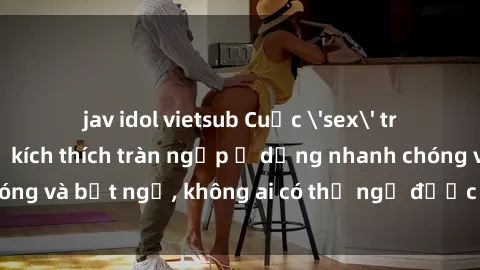 jav idol vietsub Cuộc 'sex' trong thang máy: Khi sự kích thích tràn ngập ở dạng nhanh chóng và bất ngờ, không ai có thể ngờ được điều gì sẽ xảy ra!