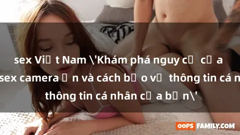 sex Việt Nam 'Khám phá nguy cơ của việc sử dụng sex camera ẩn và cách bảo vệ thông tin cá nhân của bạn'