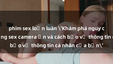 phim sex loạn luân 'Khám phá nguy cơ của việc sử dụng sex camera ẩn và cách bảo vệ thông tin cá nhân của bạn'
