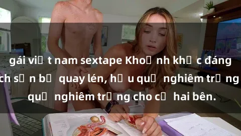 gái việt nam sextape Khoảnh khắc đáng buồn: Sex khách sạn bị quay lén, hậu quả nghiêm trọng cho cả hai bên.