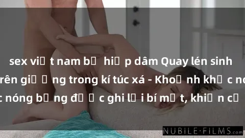 sex việt nam bị hiếp dâm Quay lén sinh viên làm tình ngay trên giường trong kí túc xá - Khoảnh khắc nóng bỏng được ghi lại bí mật, khiến cả trường học xôn xao.