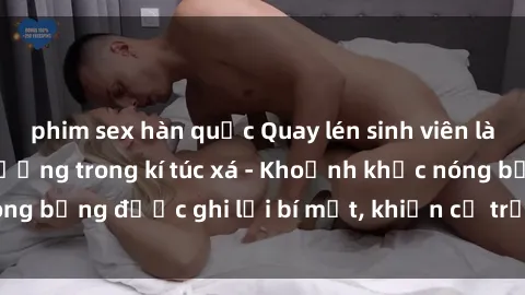phim sex hàn quốc Quay lén sinh viên làm tình ngay trên giường trong kí túc xá - Khoảnh khắc nóng bỏng được ghi lại bí mật, khiến cả trường học xôn xao.
