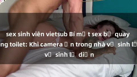 sex sinh viên vietsub Bí mật sex bị quay lén trong toilet: Khi camera ẩn trong nhà vệ sinh lộ diện
