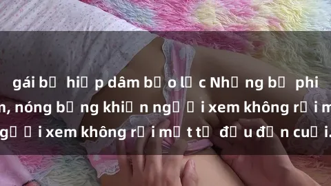 gái bị hiếp dâm bạo lực Những bộ phim sex Nga gợi cảm, nóng bỏng khiến người xem không rời mắt từ đầu đến cuối.