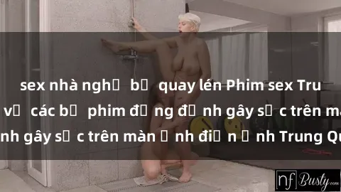 sex nhà nghỉ bị quay lén Phim sex Trung Quốc: Nghi vấn về các bộ phim đỏng đảnh gây sốc trên màn ảnh điện ảnh Trung Quốc