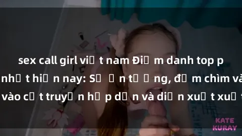 sex call girl việt nam Điểm danh top phim sex vietsub hot nhất hiện nay: Số ấn tượng, đắm chìm vào cốt truyện hấp dẫn và diễn xuất xuất sắcủa các diễn viên.