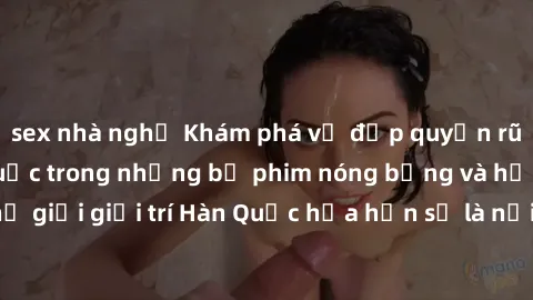 sex nhà nghỉ Khám phá vẻ đẹp quyến rũ của sex gái Hàn Quốc trong những bộ phim nóng bỏng và hấp dẫn nhất. Thế giới giải trí Hàn Quốc hứa hẹn sẽ là nơi đem lại những trải nghiệm đầy kích thích và mới m