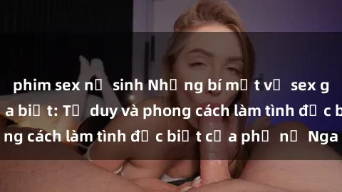 phim sex nữ sinh Những bí mật về sex gái Nga mà bạn chưa biết: Tư duy và phong cách làm tình đặc biệt của phụ nữ Nga