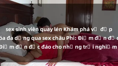 sex sinh viên quay lén Khám phá vẻ đẹp tự nhiên và văn hóa đa dạng qua sex châu Phi: Điểm đến độc đáo cho những trải nghiệm khó quên