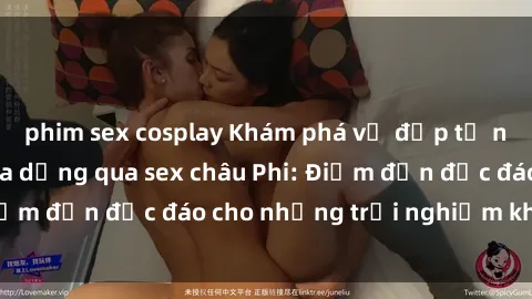 phim sex cosplay Khám phá vẻ đẹp tự nhiên và văn hóa đa dạng qua sex châu Phi: Điểm đến độc đáo cho những trải nghiệm khó quên