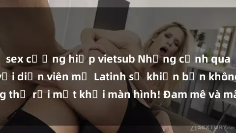 sex cưỡng hiếp vietsub Những cảnh quay sex nóng bỏng với diễn viên mỹ Latinh sẽ khiến bạn không thể rời mắt khỏi màn hình! Đam mê và mãnh liệt, đầy cuốn hút!