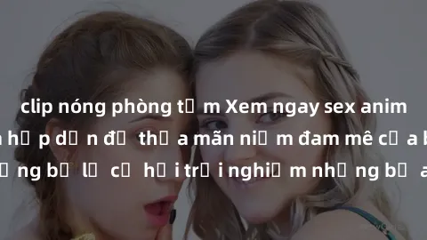 clip nóng phòng tắm Xem ngay sex anime vietsub cực hot và hấp dẫn để thỏa mãn niềm đam mê của bạn! Đừng bỏ lỡ cơ hội trải nghiệm những bộ anime đỉnh cao chỉ có tại đây!