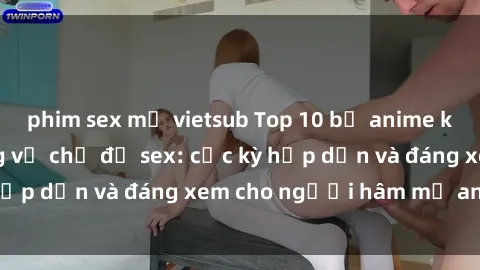 phim sex mỹ vietsub Top 10 bộ anime không che nổi tiếng về chủ đề sex: cực kỳ hấp dẫn và đáng xem cho người hâm mộ anime!