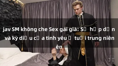 jav SM không che Sex gái già: Sự hấp dẫn và kỳ diệu của tình yêu ở tuổi trung niên