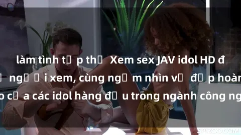làm tình tập thể Xem sex JAV idol HD để thỏa mãn khẩu vị người xem, cùng ngắm nhìn vẻ đẹp hoàn hảo của các idol hàng đầu trong ngành công nghiệp giải trí ủàiện nay.