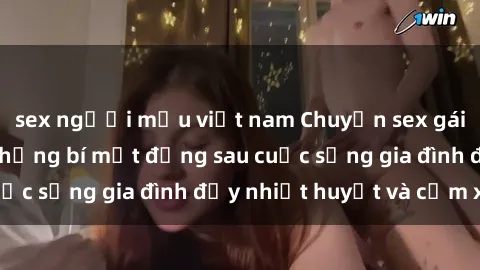 sex người mẫu việt nam Chuyện sex gái Việt có chồng: Những bí mật đằng sau cuộc sống gia đình đầy nhiệt huyết và cảm xúc