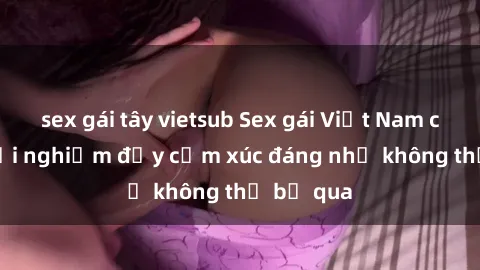 sex gái tây vietsub Sex gái Việt Nam có con: Trải nghiệm đầy cảm xúc đáng nhớ không thể bỏ qua