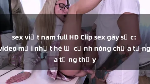sex việt nam full HD Clip sex gây sốc: Loạt video mới nhất hé lộ cảnh nóng chưa từng thấy