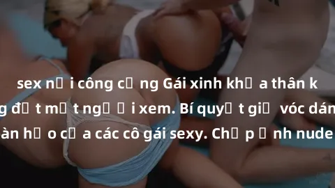 sex nơi công cộng Gái xinh khỏa thân khoe dáng nóng bỏng đốt mắt người xem. Bí quyết giữ vóc dáng hoàn hảo của các cô gái sexy. Chụp ảnh nude tự tin không sợ lộ hàng.