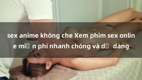sex anime không che Xem phim sex online miễn phí nhanh chóng và dễ dàng