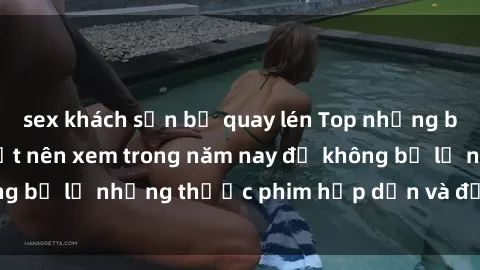 sex khách sạn bị quay lén Top những bộ phim sex hay nhất nên xem trong năm nay để không bỏ lỡ những thước phim hấp dẫn và đầy kịch tính.