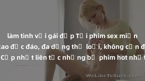 làm tình với gái đẹp Tải phim sex miễn phí chất lượng cao độc đáo, đa dạng thể loại, không cần đăng ký tài khoản. Cập nhật liên tục những bộ phim hot nhất trên thị trường. Sự lựa chọn hàng đầu cho ngư