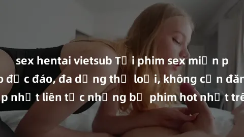 sex hentai vietsub Tải phim sex miễn phí chất lượng cao độc đáo, đa dạng thể loại, không cần đăng ký tài khoản. Cập nhật liên tục những bộ phim hot nhất trên thị trường. Sự lựa chọn hàng đầu cho người