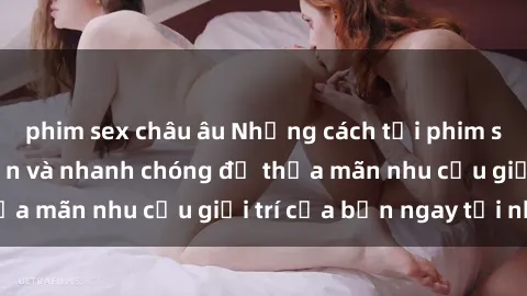 phim sex châu âu Những cách tải phim sex về máy đơn giản và nhanh chóng để thỏa mãn nhu cầu giải trí của bạn ngay tại nhà